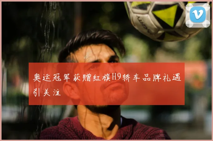 奥运冠军获赠红旗H9轿车品牌礼遇引关注