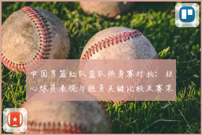 中国男篮红队蓝队热身赛对抗：核心球员表现与胜负关键比较及赛果影响分析