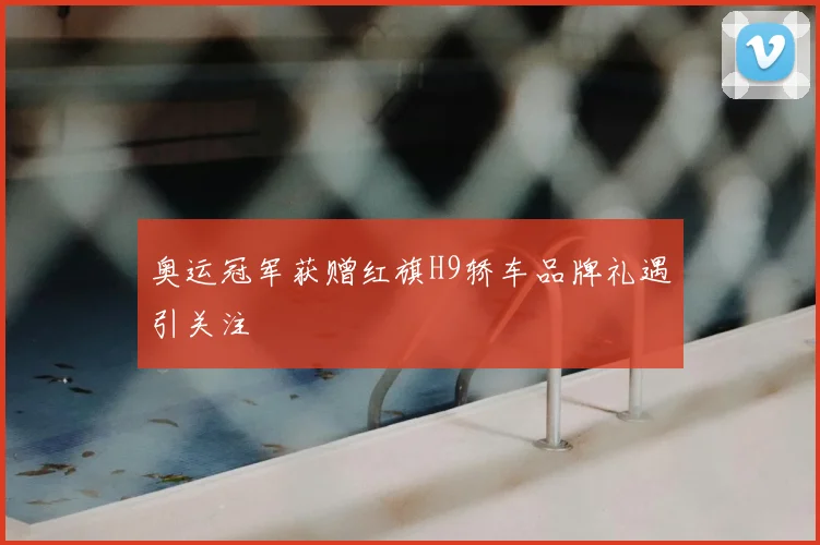 奥运冠军获赠红旗H9轿车品牌礼遇引关注