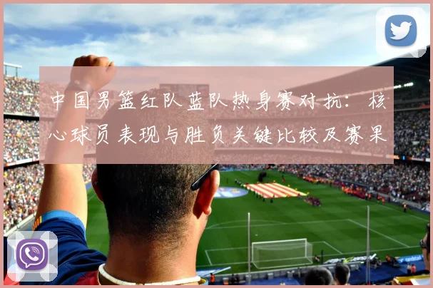 中国男篮红队蓝队热身赛对抗：核心球员表现与胜负关键比较及赛果影响分析