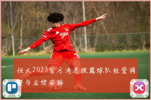 恒大2023官方消息披露球队经营调整与后续安排