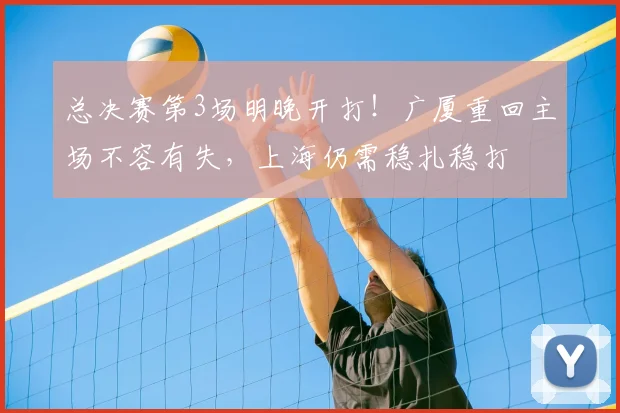 总决赛第3场明晚开打！广厦重回主场不容有失，上海仍需稳扎稳打