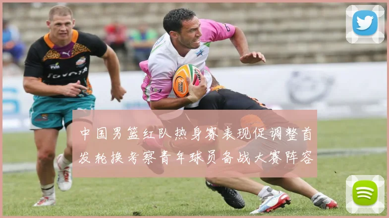 中国男篮红队热身赛表现促调整首发轮换考察青年球员备战大赛阵容