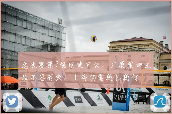 总决赛第3场明晚开打！广厦重回主场不容有失，上海仍需稳扎稳打