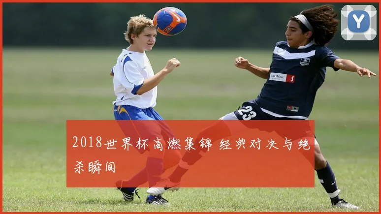 2018世界杯高燃集锦 经典对决与绝杀瞬间