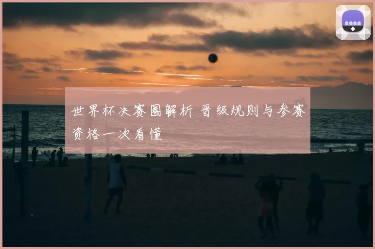 世界杯决赛圈解析 晋级规则与参赛资格一次看懂