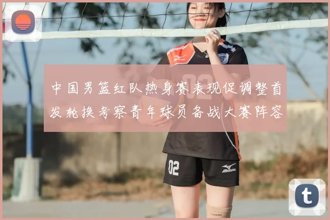中国男篮红队热身赛表现促调整首发轮换考察青年球员备战大赛阵容