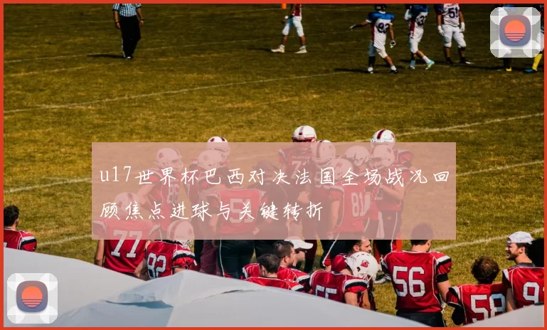 u17世界杯巴西对决法国全场战况回顾焦点进球与关键转折
