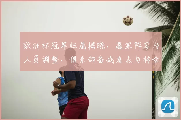 欧洲杯冠军归属揭晓,赢家阵容与人员调整、俱乐部备战看点与转会影响