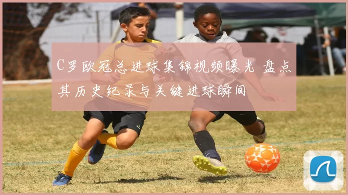 C罗欧冠总进球集锦视频曝光 盘点其历史纪录与关键进球瞬间