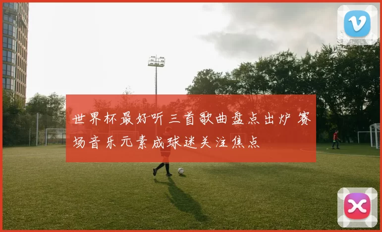 世界杯最好听三首歌曲盘点出炉 赛场音乐元素成球迷关注焦点