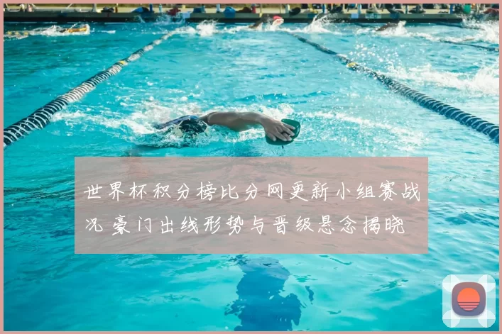 世界杯积分榜比分网更新小组赛战况 豪门出线形势与晋级悬念揭晓