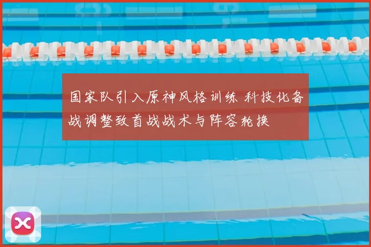 国家队引入原神风格训练 科技化备战调整致首战战术与阵容轮换