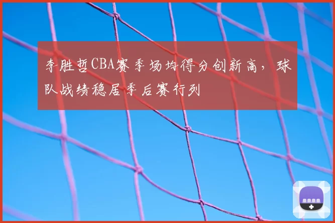 李胜哲CBA赛季场均得分创新高，球队战绩稳居季后赛行列