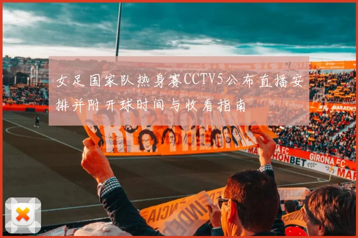 女足国家队热身赛CCTV5公布直播安排并附开球时间与收看指南