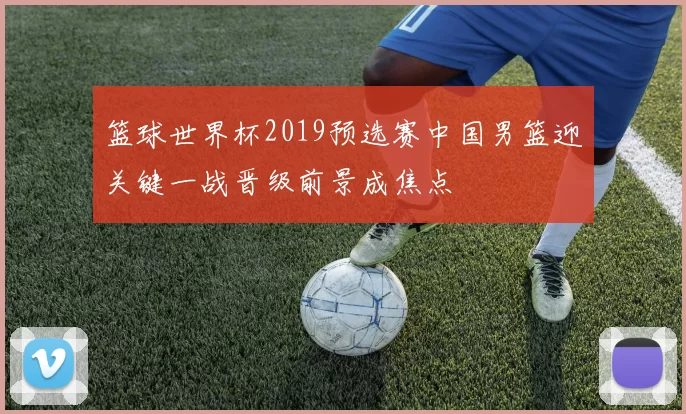 篮球世界杯2019预选赛中国男篮迎关键一战晋级前景成焦点