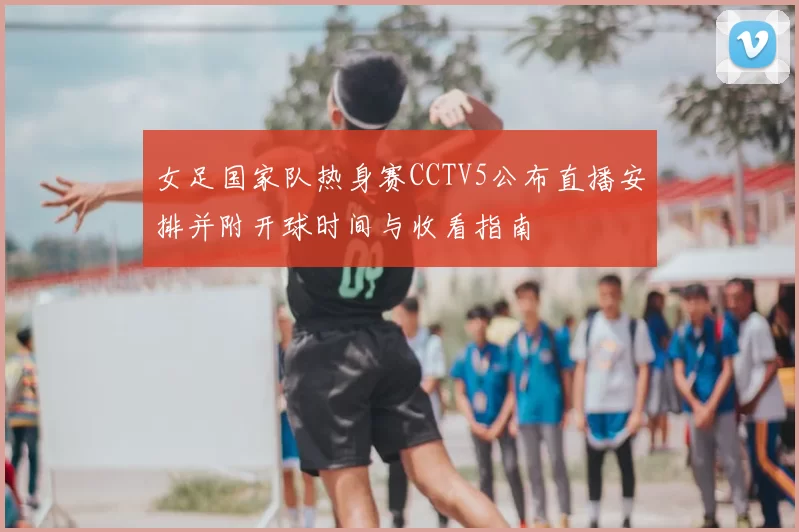 女足国家队热身赛CCTV5公布直播安排并附开球时间与收看指南