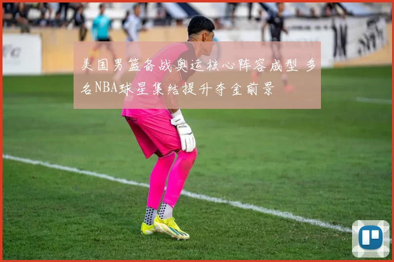 美国男篮备战奥运核心阵容成型 多名NBA球星集结提升夺金前景