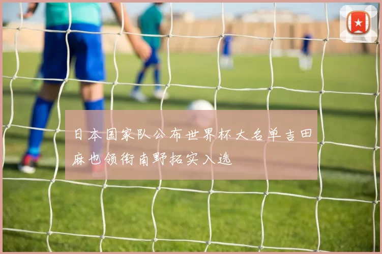 日本国家队公布世界杯大名单吉田麻也领衔南野拓实入选