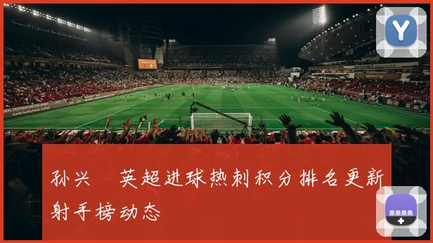 孙兴慜英超进球热刺积分排名更新射手榜动态