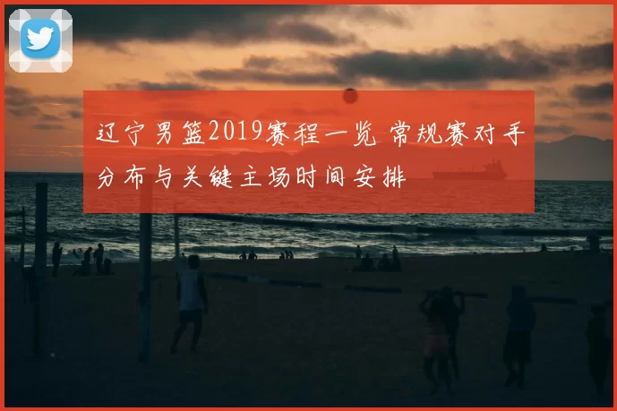 辽宁男篮2019赛程一览 常规赛对手分布与关键主场时间安排
