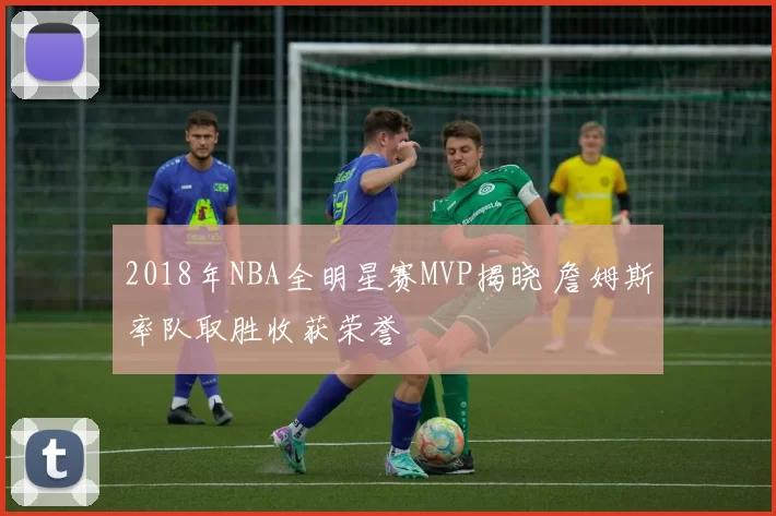 2018年NBA全明星赛MVP揭晓 詹姆斯率队取胜收获荣誉